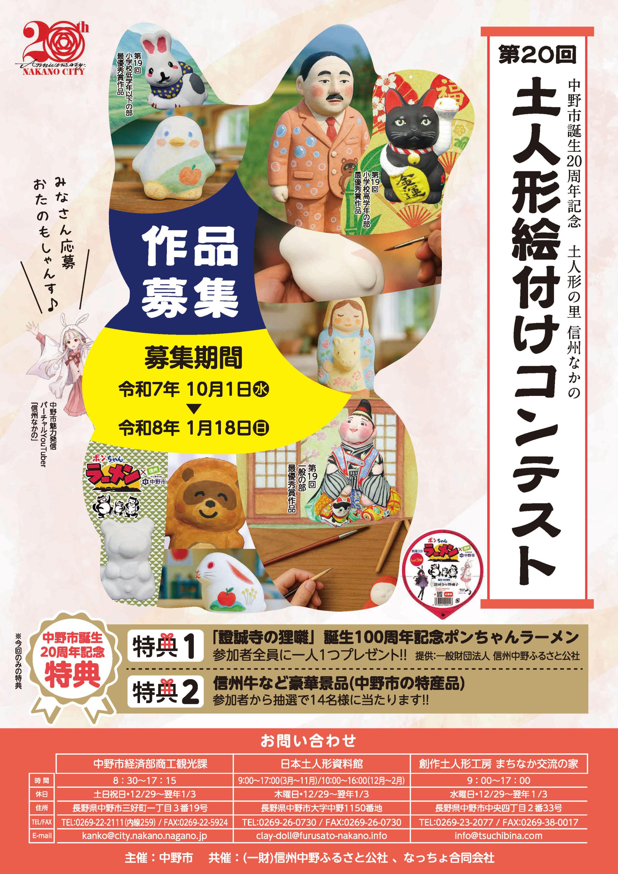 毎年恒例の土人形絵付けコンテストが明日10月1日(水)から受付開始となります!
今年は中野市誕生20周年記念として、今回のみの特典をご用意いたしました
■特典1
 「證誠寺の狸囃」誕生100年記念ポンちゃんラーメン
  参加者全員にポンちゃんラーメン(中野市コラボカップ麺)を一人1つプレゼントします
   提供:一般財団法人 信州中野ふるさと公社
■特典2
 信州牛など豪華景品(中野市の特産品)
  参加者の中から抽選で14名様にプレゼントします
  ※詳細は各受付施設にてご確認ください
また、各部門入賞者の方には賞金などが贈られます!
自分だけのオリジナル作品を応募してみませんか
《応募期間》
令和7年10月1日(水)
~令和8年1月18日(日)午後4時
《受付施設》
日本土人形資料館
まちなか交流の家
《各部門応募作品》
◇小学校低学年以下の部
「月の兎」
「ペンギン」
「たぬきのポンちゃん」
◇小学校高学年の部
「招き猫(小)」
「袴うま」
「たぬき」
「しんしゅうなかのちゃん」
◇一般の部(中学生以上)
「中山晋平(奈良家)」
「春駒(西原家)」
「招き猫(中)」
※各種類、数に限りがございます
※お一人様1点限り
《参加費(人形代のみ)》
小学校低学年以下の部 200円
高学年の部 200円
一般の部(中学生以上) 500円
※全て税込
本コンテストの詳細につきましては、添付画像・市内各所に配布のチラシ・市のHPをご覧ください
https://www.city.nakano.nagano.jp/docs/2025092400031/
ご不明点など下記までお気軽にお問い合わせください
◆お問合せ先◆
日本土人形資料館 
電話番号:0269-26-0730
休館日:木曜日及び年末年始(12/29~1/3)
開館時間:
(3月~11月)午前9時~午後5時
(12月~2月)午前10時~午後4時