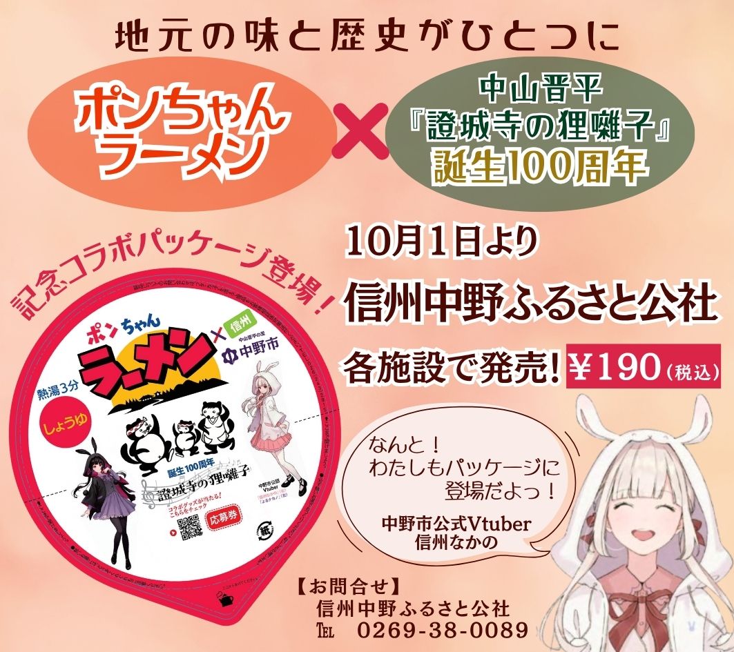 いつも信州中野ふるさと公社の各施設をご愛顧いただき、
誠にありがとうございます。
◆ 新発売のお知らせ ◆
昔から中野市で地元の方々に愛されてきた味
◇ ポンちゃんラーメン ◇
そして――
中山晋平作曲『證城寺の狸囃子』
誕生100周年!
地元の味と歴史が、ひとつになりました!
さらに!
中野市公式Vtuber「信州なかのちゃん」も登場♪
可愛いパッケージに仕上がっています。
中野市へお越しの際は、ぜひお土産にどうぞ!
信州中野ふるさと公社 各施設で販売中
¥190(税込)
<販売場所>
■ 道の駅ふるさと豊田
■ 中野陣屋・県庁記念館
■ 日本土人形資料館
■ タカギセイコーふるさとパーク
■ 中野市豊田温泉公園もみじ荘