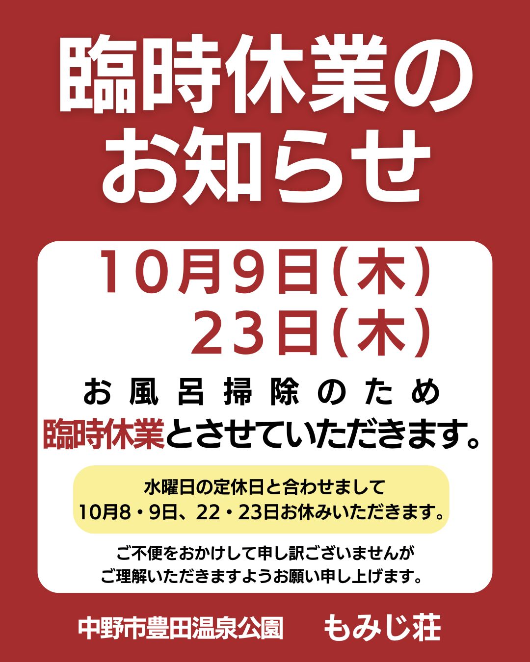 日頃より、もみじ荘をご愛顧いただきまして誠にありがとうございます。
10月9日(木)・23日(木)は、お風呂掃除のため臨時休業とさせていただきます。
定休日の水曜日とあわせまして、
10月8日・9日、10月22日・23日が連休となります。
ご不便をおかけして申し訳ございませんが
ご理解いただきますようお願い申し上げます。