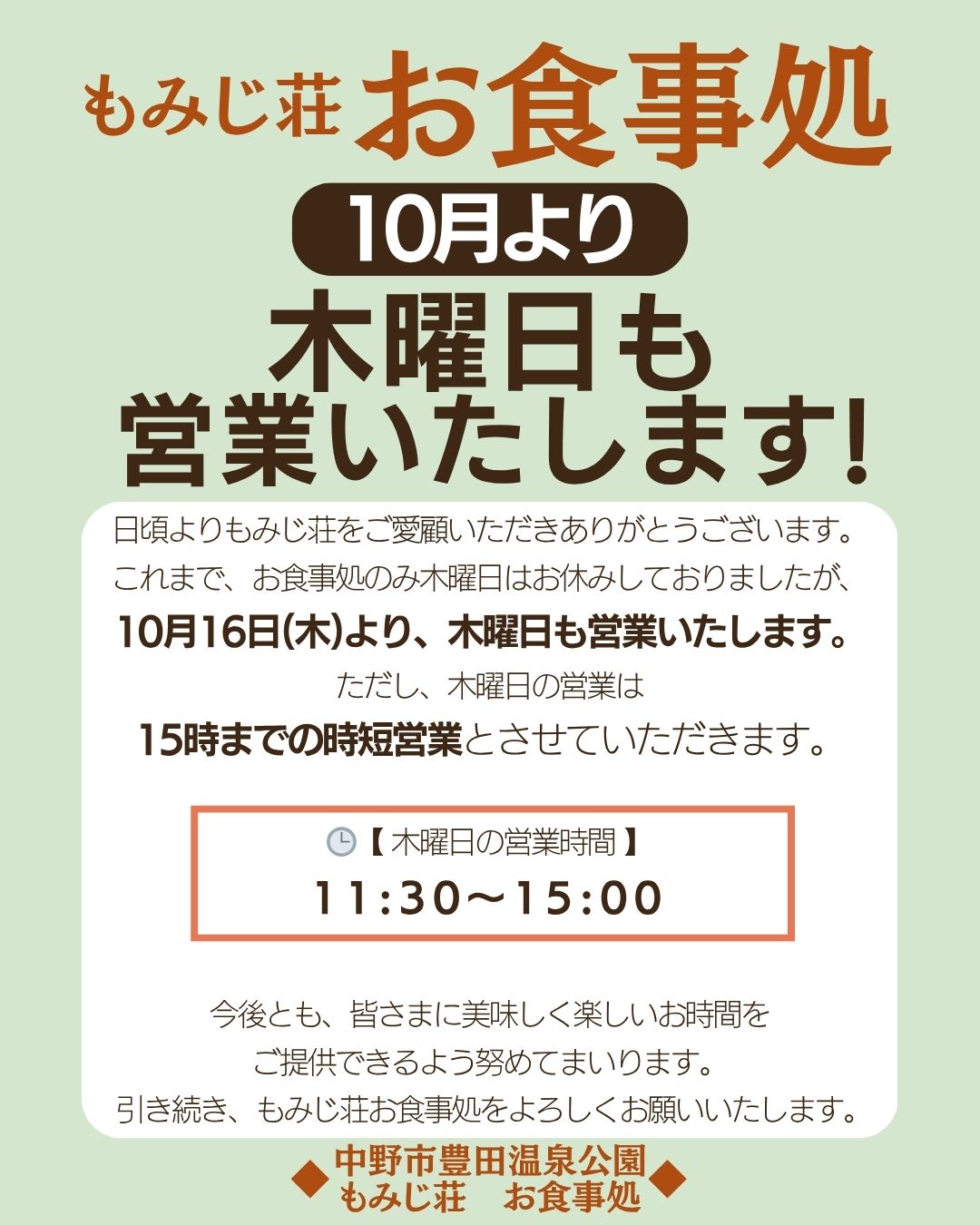 日頃よりもみじ荘をご愛顧いただきありがとうございます。
これまで、お食事処のみ木曜日はお休みしておりましたが、
10月16日(木)より、木曜日も営業いたします。
ただし、木曜日の営業は
15時までの時短営業とさせていただきます。
【 木曜日の営業時間 】
11:30〜15:00
今後とも、皆さまに美味しく楽しいお時間を
ご提供できるよう努めてまいります。
 引き続き、もみじ荘お食事処をよろしくお願いいたします。