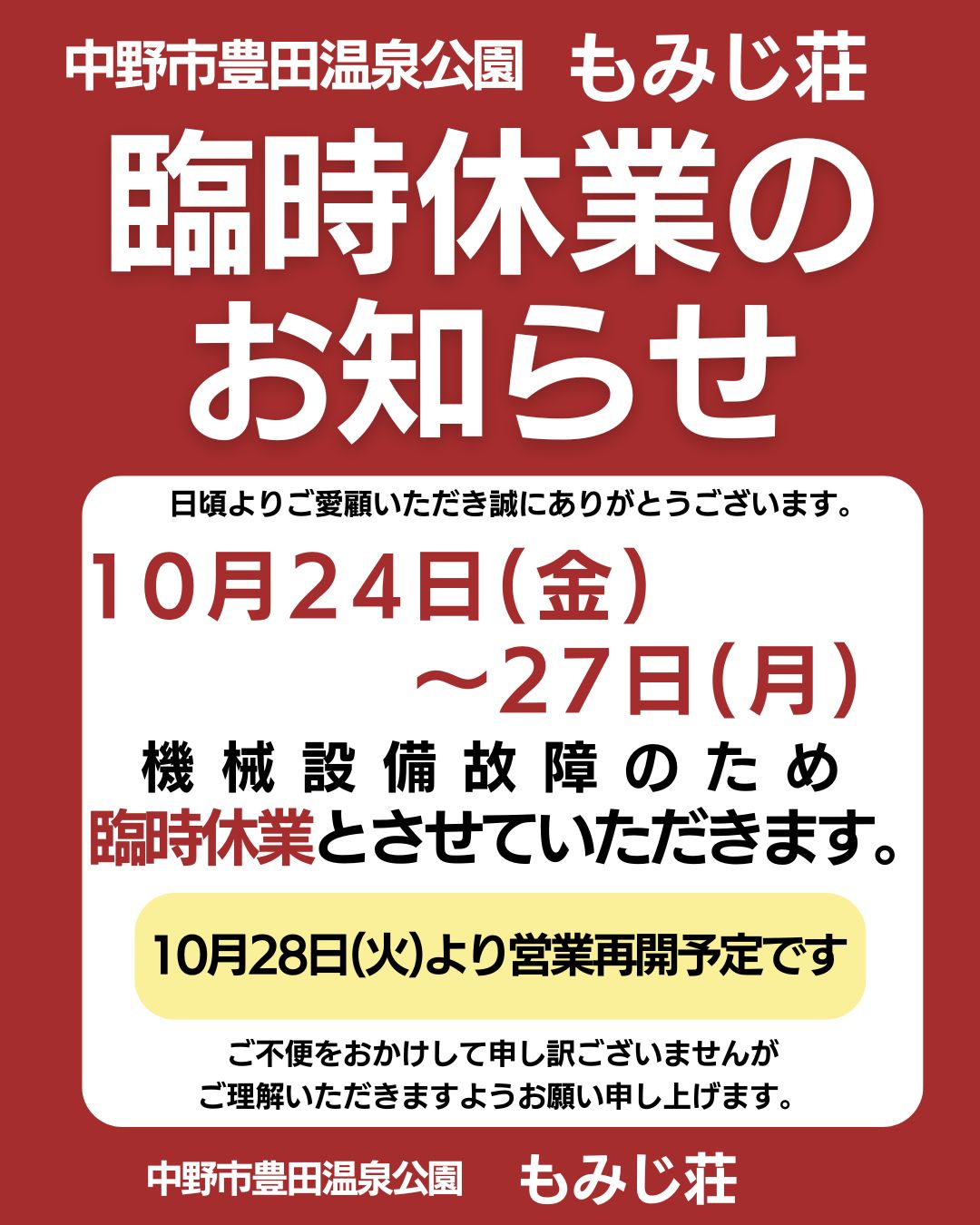 日頃より、もみじ荘をご愛顧いただきまして誠にありがとうございます。
10月24日(金)~27日(月)、機械設備故障のため臨時休業とさせていただきます。
みなさまには急なお知らせになり、誠に申し訳ございません。
10月28日(火)より営業再開予定です。
ご不便をおかけして申し訳ございませんが
ご理解いただきますようお願い申し上げます。