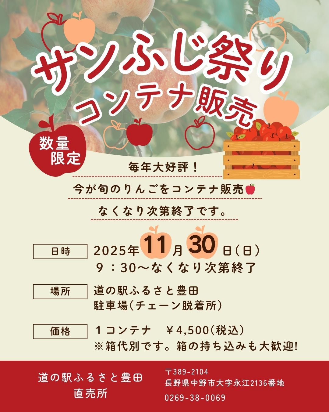 日頃より道の駅ふるさと豊田をご利用いただき、誠にありがとうございます。

≪　　直売所より　サンふじ祭り-コンテナ販売-のご案内　　≫

今年も恒例の「サンふじ祭り」を開催いたします！
サンふじりんごをコンテナでお得にお買い求めいただける機会です。ぜひお越しください。

■ 日時
11月30日（日） 9:30～
※なくなり次第終了となります。

■ 場所
道の駅ふるさと豊田
駐車場（チェーン脱着所）

■ 価格
1コンテナ　4,500円（税込）
※箱代は別途となります。箱をご持参いただくことをおすすめいたします。

皆さまのご来場を心よりお待ちしております！