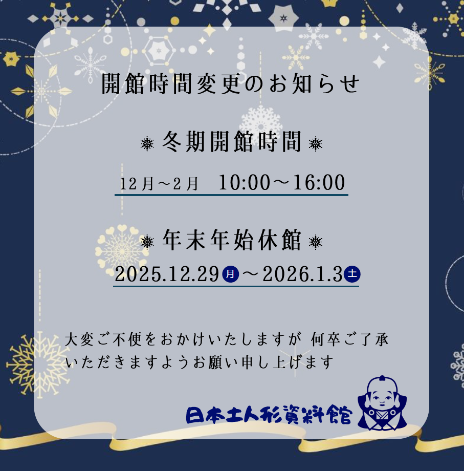 誠に勝手ながら、日本土人形資料館は12月から冬季開館時間に変更となります
また、年末年始は休館とさせていただきます
大変ご不便をおかけいたしますが、何卒ご了承いただきますようお願い申し上げます

《開館時間》
［12月～2月］10:00～16:00
　※絵付け体験最終受付15:00

《休館日》
年末年始
12月29日(月)～令和7年1月3日(土)
および 毎週木曜日