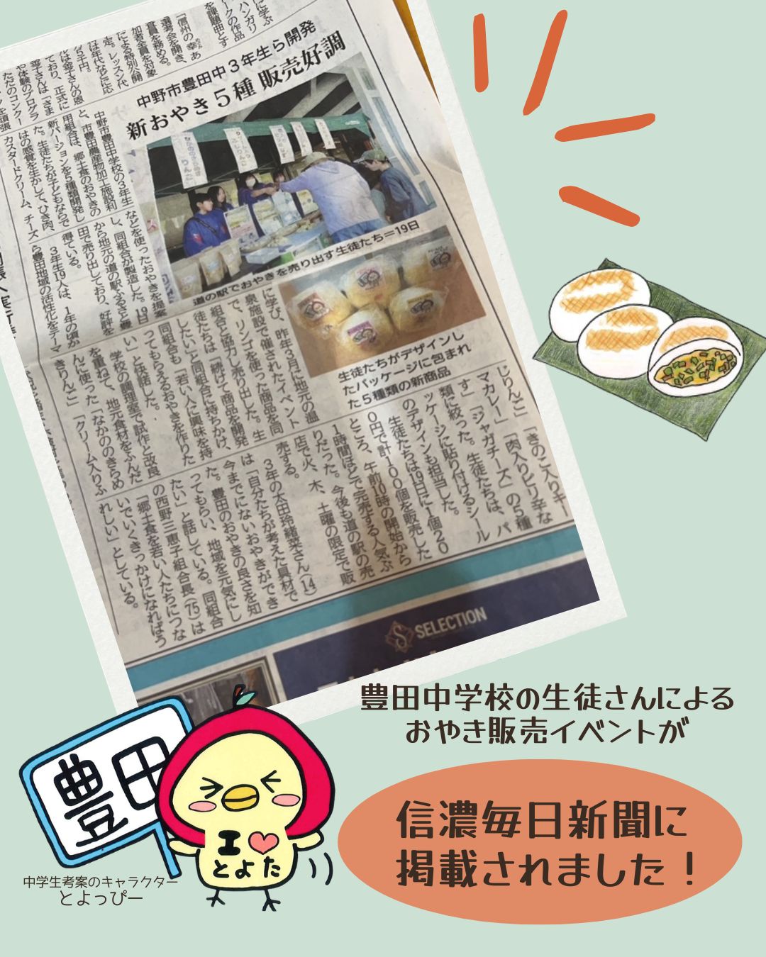 先週、道の駅ふるさと豊田にて開催された
「豊田中学校の生徒さんによるおやき販売」の取り組みが、信濃毎日新聞に掲載されました。
地域の中学生がアイデアを出し合い開発したおやきは、多くのお客様にご好評をいただきました。
現在、以下の2種類を販売しております。
・なかののきらめきりんご
・クリーム入りふじりんご
なお、残り3種類につきましては、今後販売を予定しております。
また、豊田加工施設の常温おやきは、火・木・土に入荷予定です。
ご来店の際はぜひお手に取ってみてください。
今後とも地域と連携した取り組みを進めてまいりますので、引き続きよろしくお願いいたします。